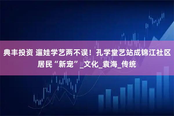 典丰投资 遛娃学艺两不误！孔学堂艺站成锦江社区居民“新宠”_文化_袁海_传统