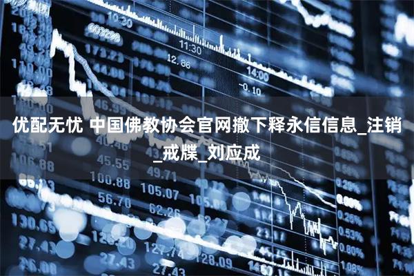 优配无忧 中国佛教协会官网撤下释永信信息_注销_戒牒_刘应成