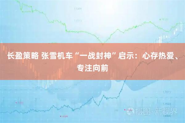 长盈策略 张雪机车“一战封神”启示：心存热爱、专注向前