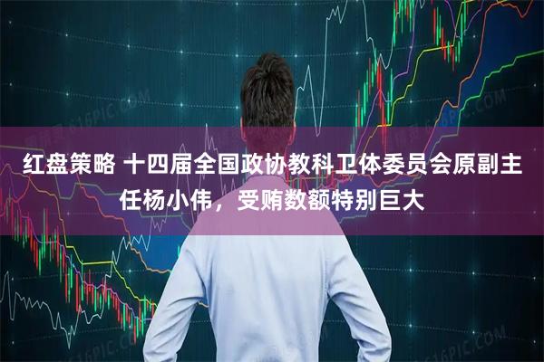 红盘策略 十四届全国政协教科卫体委员会原副主任杨小伟，受贿数额特别巨大
