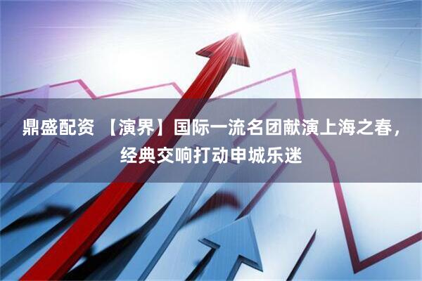 鼎盛配资 【演界】国际一流名团献演上海之春，经典交响打动申城乐迷
