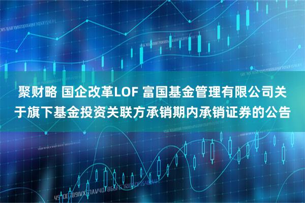 聚财略 国企改革LOF 富国基金管理有限公司关于旗下基金投资关联方承销期内承销证券的公告