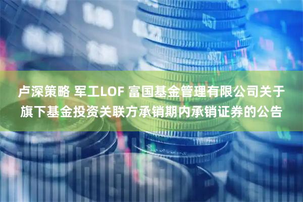 卢深策略 军工LOF 富国基金管理有限公司关于旗下基金投资关联方承销期内承销证券的公告