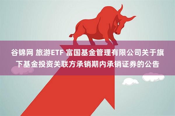 谷锦网 旅游ETF 富国基金管理有限公司关于旗下基金投资关联方承销期内承销证券的公告