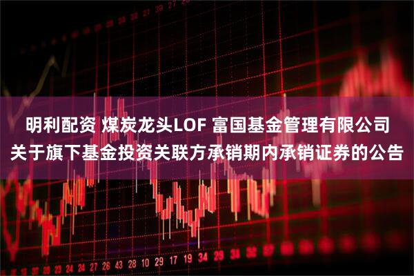 明利配资 煤炭龙头LOF 富国基金管理有限公司关于旗下基金投资关联方承销期内承销证券的公告