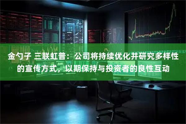 金勺子 三联虹普：公司将持续优化并研究多样性的宣传方式，以期保持与投资者的良性互动