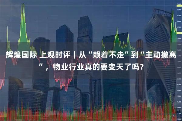 辉煌国际 上观时评｜从“赖着不走”到“主动撤离”，物业行业真的要变天了吗？