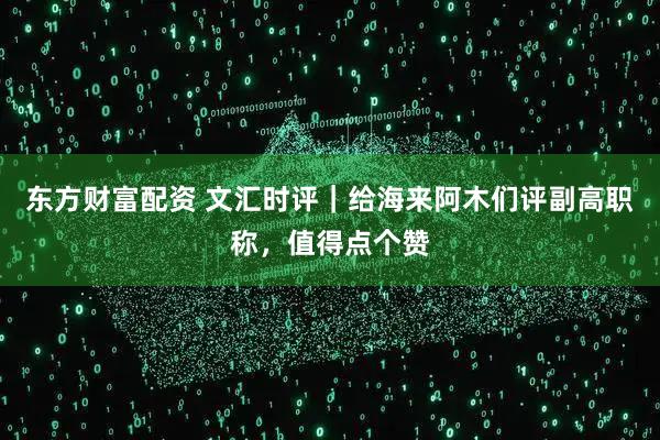 东方财富配资 文汇时评｜给海来阿木们评副高职称，值得点个赞