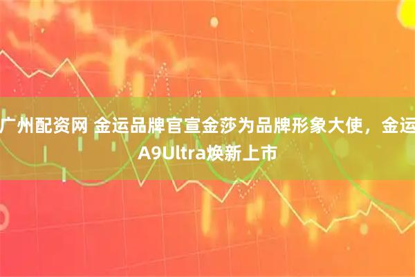 广州配资网 金运品牌官宣金莎为品牌形象大使，金运A9Ultra焕新上市