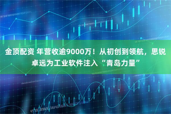 金顶配资 年营收逾9000万！从初创到领航，思锐卓远为工业软件注入 “青岛力量”