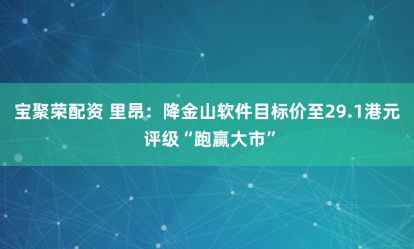 宝聚荣配资 里昂：降金山软件目标价至29.1港元 评级“跑赢大市”